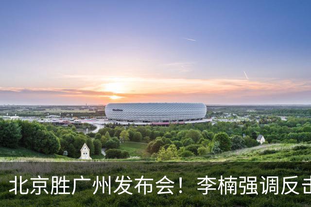 北京胜广州发布会！李楠强调反击重要性，赵睿低血糖，谈阵容搭配