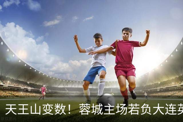 天王山变数！蓉城主场若负大连英博，四大名场面或将上演
